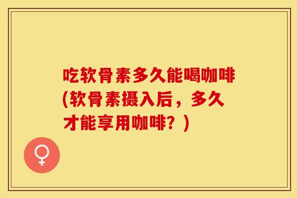 吃软骨素多久能喝咖啡(软骨素摄入后，多久才能享用咖啡？)