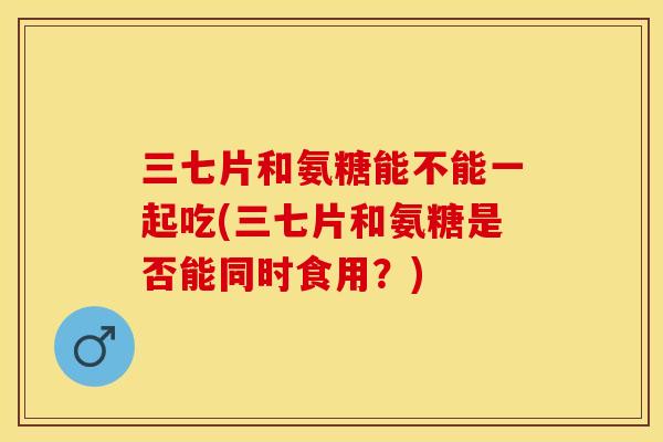 三七片和氨糖能不能一起吃(三七片和氨糖是否能同时食用？)