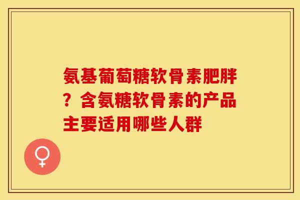氨基葡萄糖软骨素肥胖？含氨糖软骨素的产品主要适用哪些人群