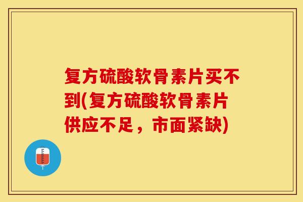 复方硫酸软骨素片买不到(复方硫酸软骨素片供应不足，市面紧缺)