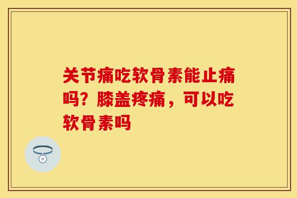 关节痛吃软骨素能止痛吗？膝盖疼痛，可以吃软骨素吗
