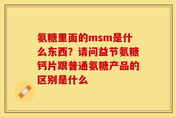 氨糖里面的msm是什么东西？请问益节氨糖钙片跟普通氨糖产品的区别是什么