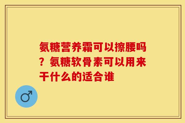 氨糖营养霜可以擦腰吗?氨糖软骨素可以用来干什么的适合谁 氨糖营养霜可以擦腰吗?氨糖软骨素可以用来干什么的适合谁