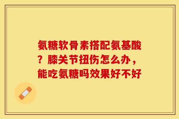 氨糖软骨素搭配氨基酸?膝关节扭伤怎么办,能吃氨糖吗效果好不好 氨糖软骨素搭配氨基酸?膝关节扭伤怎么办,能吃氨糖吗效果好不好
