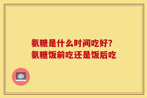 氨糖是什么时间吃好？氨糖饭前吃还是饭后吃