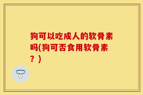 狗可以吃成人的软骨素吗(狗可否食用软骨素？)