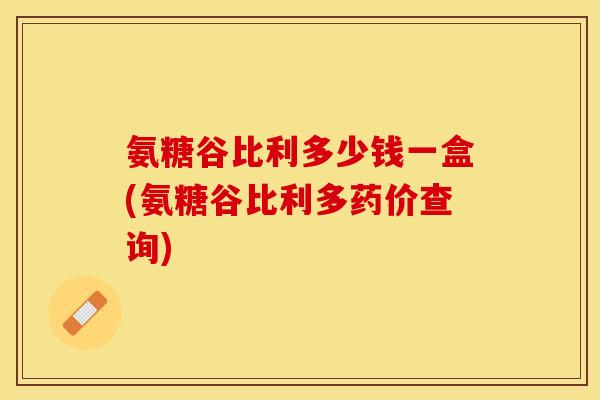 氨糖谷比利多少钱一盒(氨糖谷比利多药价查询)