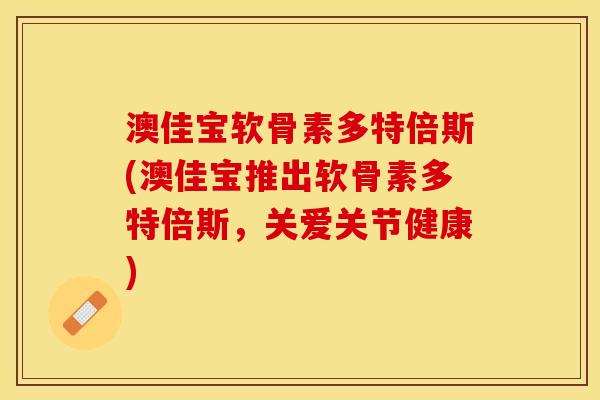 澳佳宝软骨素多特倍斯(澳佳宝推出软骨素多特倍斯，关爱关节健康)
