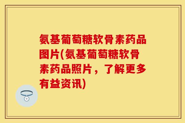 氨基葡萄糖软骨素药品图片(氨基葡萄糖软骨素药品照片，了解更多有益资讯)
