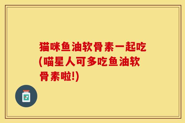 猫咪鱼油软骨素一起吃(喵星人可多吃鱼油软骨素啦!)