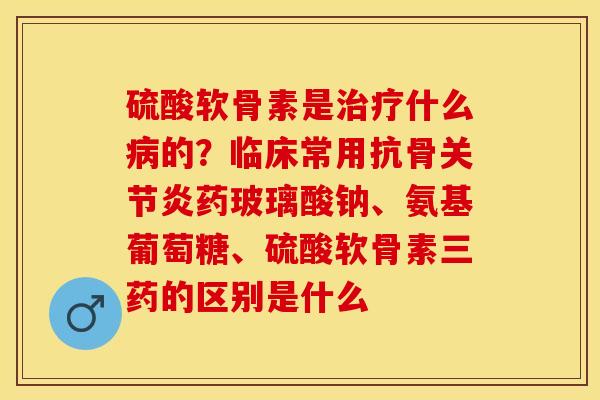 硫酸软骨素是治疗什么病的？临床常用抗骨关节炎药玻璃酸钠、氨基葡萄糖、硫酸软骨素三药的区别是什么