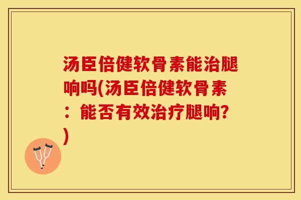 汤臣倍健软骨素能治腿响吗(汤臣倍健软骨素：能否有效治疗腿响？)