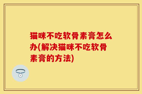 猫咪不吃软骨素膏怎么办(解决猫咪不吃软骨素膏的方法)