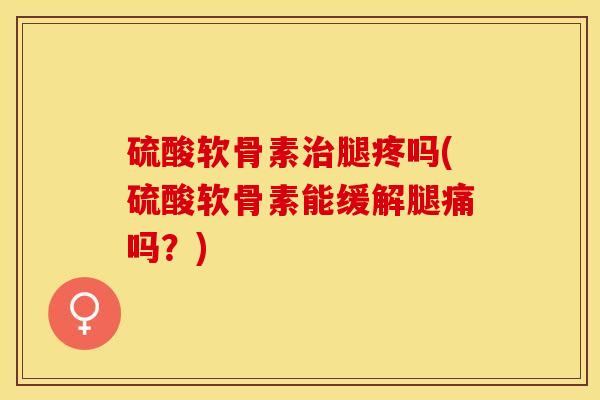 硫酸软骨素治腿疼吗(硫酸软骨素能缓解腿痛吗？)