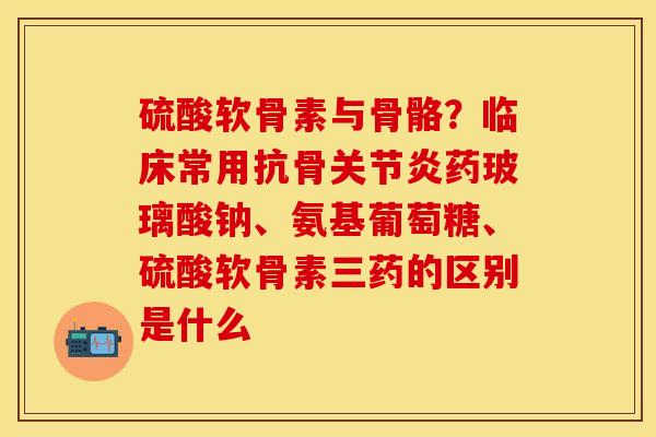硫酸软骨素与骨骼？临床常用抗骨关节炎药玻璃酸钠、氨基葡萄糖、硫酸软骨素三药的区别是什么