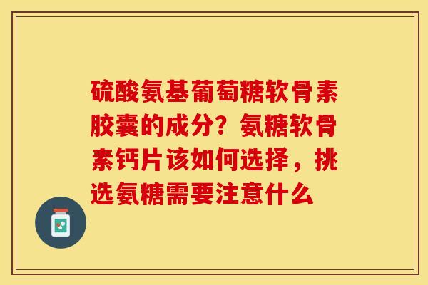 硫酸氨基葡萄糖软骨素胶囊的成分？氨糖软骨素钙片该如何选择，挑选氨糖需要注意什么