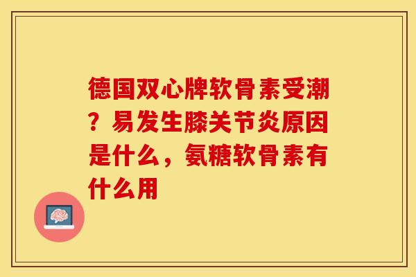 德国双心牌软骨素受潮？易发生膝关节炎原因是什么，氨糖软骨素有什么用