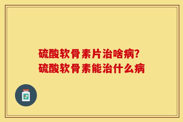 硫酸软骨素片治啥病？硫酸软骨素能治什么病