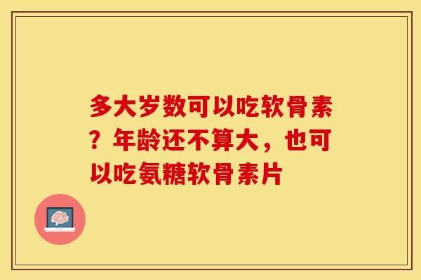 多大岁数可以吃软骨素？年龄还不算大，也可以吃氨糖软骨素片