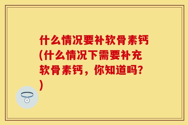 什么情况要补软骨素钙(什么情况下需要补充软骨素钙，你知道吗？)