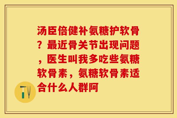 汤臣倍健补氨糖护软骨？最近骨关节出现问题，医生叫我多吃些氨糖软骨素，氨糖软骨素适合什么人群阿