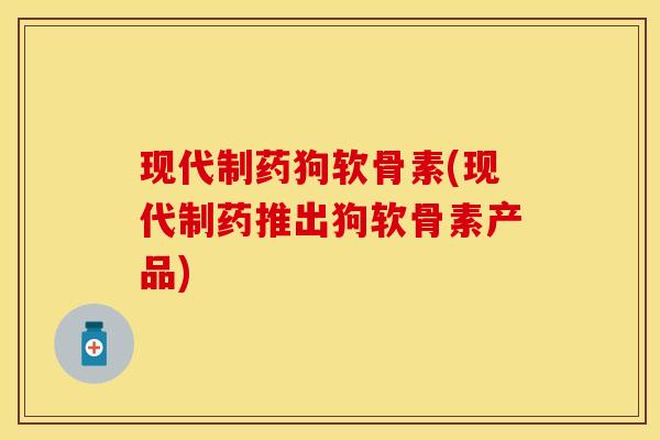 现代制药狗软骨素(现代制药推出狗软骨素产品)