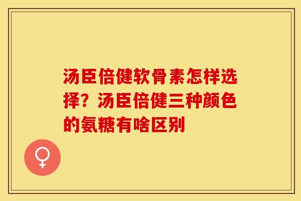 汤臣倍健软骨素怎样选择？汤臣倍健三种颜色的氨糖有啥区别