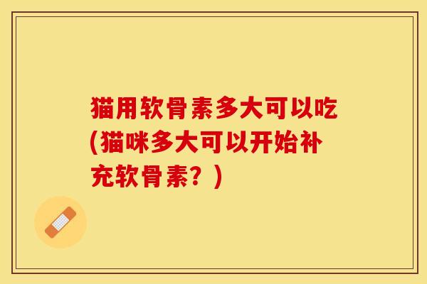 猫用软骨素多大可以吃(猫咪多大可以开始补充软骨素？)
