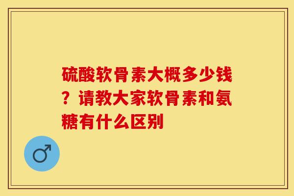 硫酸软骨素大概多少钱？请教大家软骨素和氨糖有什么区别