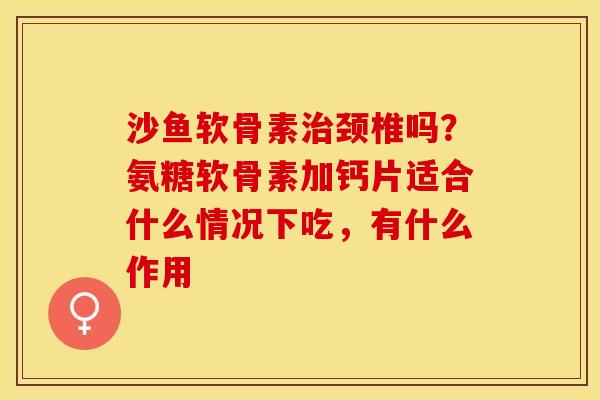 沙鱼软骨素治颈椎吗？氨糖软骨素加钙片适合什么情况下吃，有什么作用