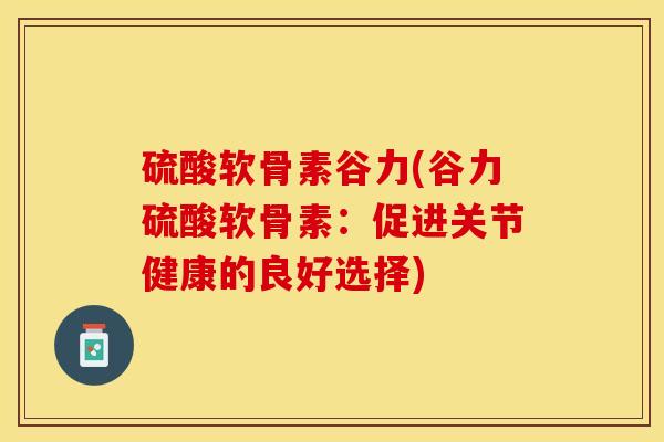硫酸软骨素谷力(谷力硫酸软骨素:促进关节健康的良好选择) 硫酸软骨素谷力(谷力硫酸软骨素:促进关节健康的良好选择)