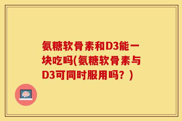 氨糖软骨素和D3能一块吃吗(氨糖软骨素与D3可同时服用吗？)