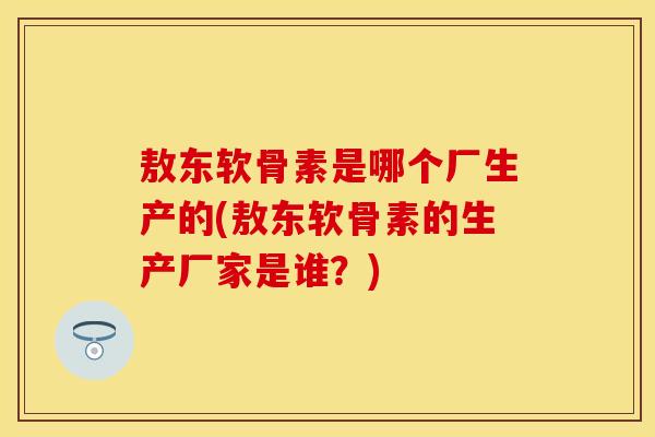 敖东软骨素是哪个厂生产的(敖东软骨素的生产厂家是谁？)