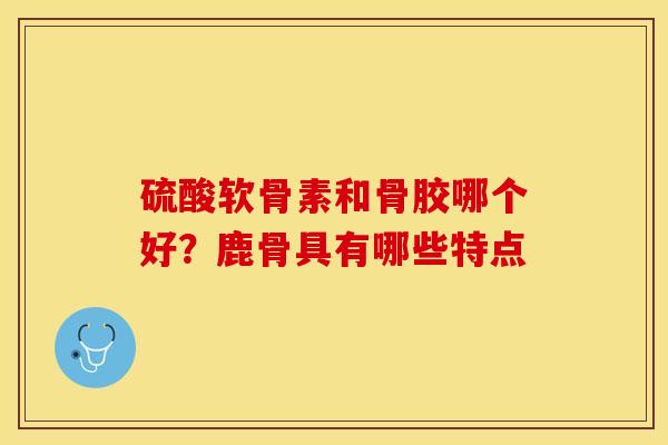硫酸软骨素和骨胶哪个好？鹿骨具有哪些特点