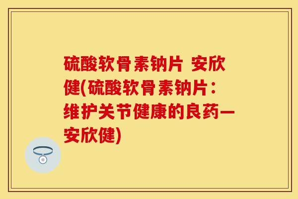 硫酸软骨素钠片 安欣健(硫酸软骨素钠片:维护关节健康的良药—安欣健) 硫酸软骨素钠片 安欣健(硫酸软骨素钠片:维护关节健康的良药—安欣健)
