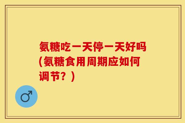 氨糖吃一天停一天好吗(氨糖食用周期应如何调节？)