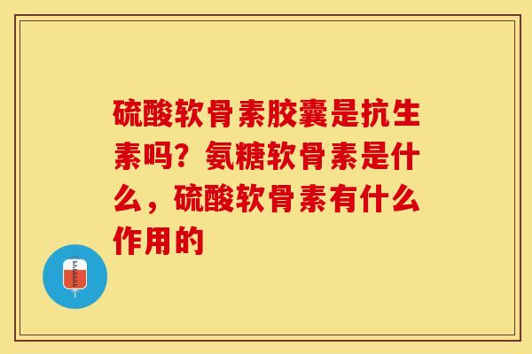 硫酸软骨素胶囊是抗生素吗？氨糖软骨素是什么，硫酸软骨素有什么作用的