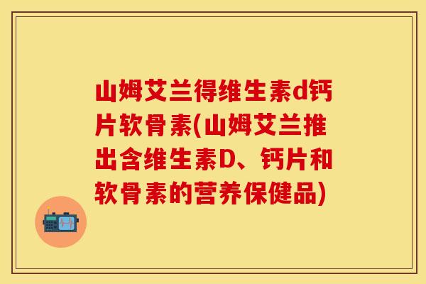 山姆艾兰得维生素d钙片软骨素(山姆艾兰推出含维生素D、钙片和软骨素的营养保健品)