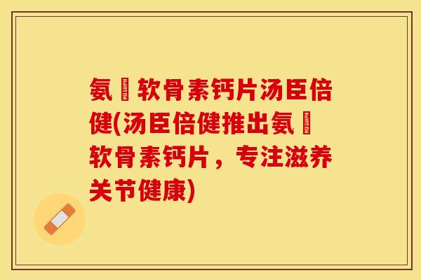 氨榶软骨素钙片汤臣倍健(汤臣倍健推出氨榶软骨素钙片，专注滋养关节健康)