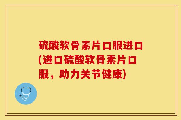 硫酸软骨素片口服进口(进口硫酸软骨素片口服，助力关节健康)