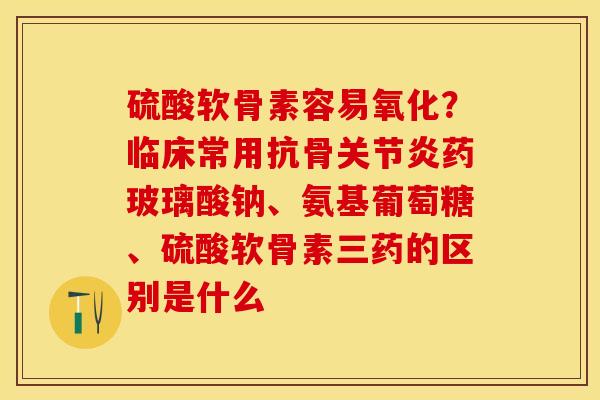 硫酸软骨素容易氧化？临床常用抗骨关节炎药玻璃酸钠、氨基葡萄糖、硫酸软骨素三药的区别是什么