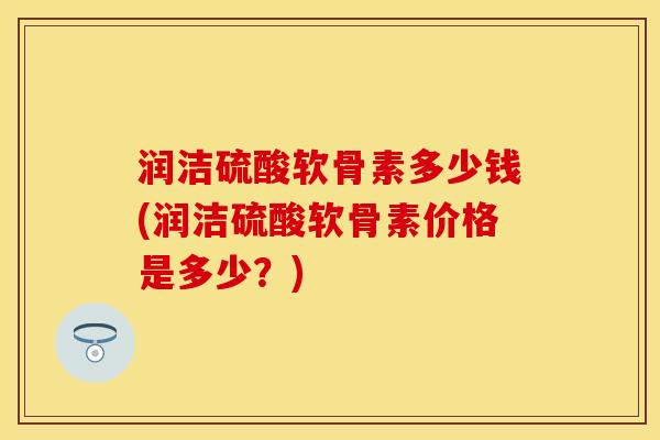 润洁硫酸软骨素多少钱(润洁硫酸软骨素价格是多少？)