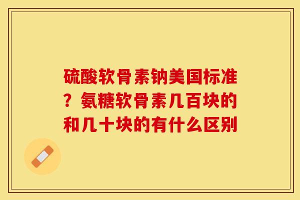 硫酸软骨素钠美国标准?氨糖软骨素几百块的和几十块的有什么区别 硫酸软骨素钠美国标准?氨糖软骨素几百块的和几十块的有什么区别