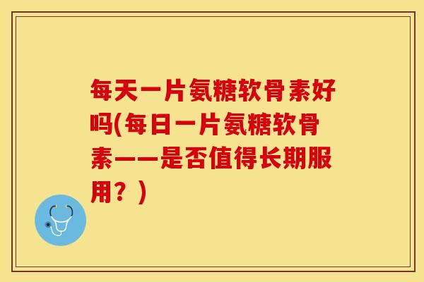 每天一片氨糖软骨素好吗(每日一片氨糖软骨素——是否值得长期服用？)