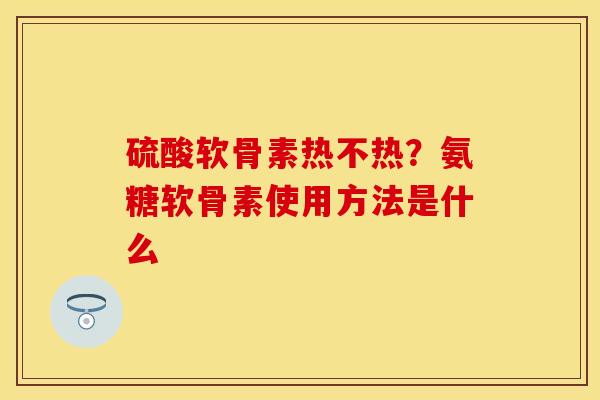 硫酸软骨素热不热？氨糖软骨素使用方法是什么