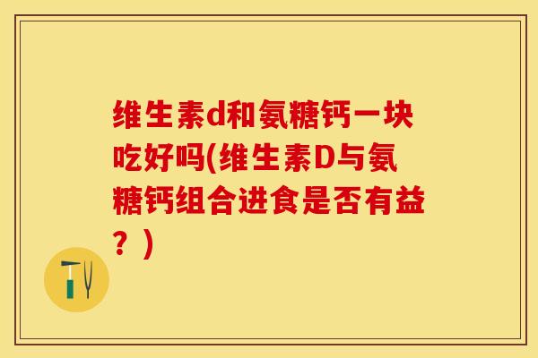 维生素d和氨糖钙一块吃好吗(维生素D与氨糖钙组合进食是否有益?) 维生素d和氨糖钙一块吃好吗(维生素D与氨糖钙组合进食是否有益?)