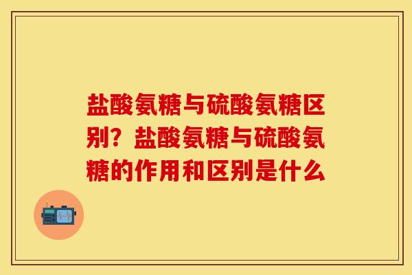 盐酸氨糖与硫酸氨糖区别？盐酸氨糖与硫酸氨糖的作用和区别是什么