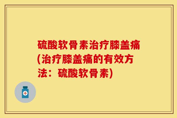 硫酸软骨素治疗膝盖痛(治疗膝盖痛的有效方法：硫酸软骨素)