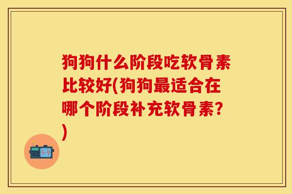 狗狗什么阶段吃软骨素比较好(狗狗最适合在哪个阶段补充软骨素？)