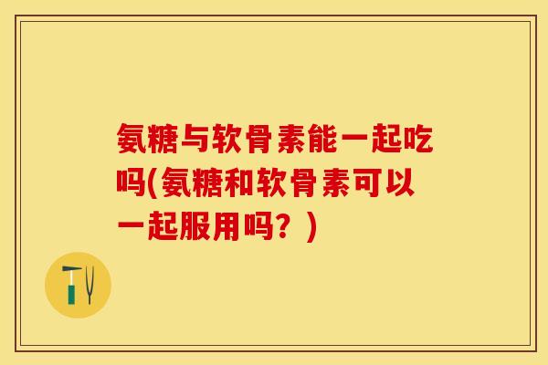 氨糖与软骨素能一起吃吗(氨糖和软骨素可以一起服用吗？)